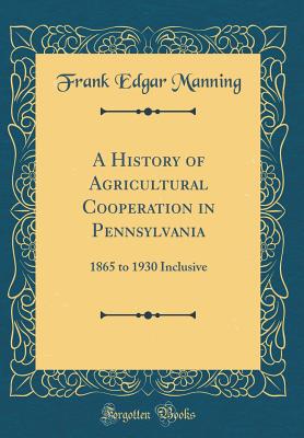 A History of Agricultural Cooperation in Pennsylvania: 1865 to 1930 Inclusive (Classic Reprint) - Manning, Frank Edgar