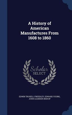 A History of American Manufactures from 1608 to 1860 - Freedley, Edwin Troxell, and Young, Edward, and Bishop, John Leander