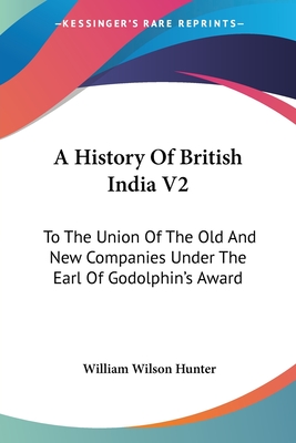 A History Of British India V2: To The Union Of The Old And New Companies Under The Earl Of Godolphin's Award - Hunter, William Wilson