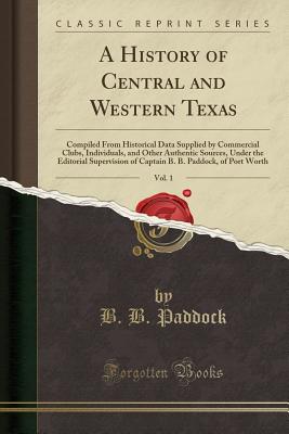 A History of Central and Western Texas, Vol. 1: Compiled from Historical Data Supplied by Commercial Clubs, Individuals, and Other Authentic Sources, Under the Editorial Supervision of Captain B. B. Paddock, of Port Worth (Classic Reprint) - Paddock, B B