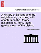 A History of Dorking and the Neighbouring Parishes, with Chapters on the Literary Associations, Flora, Fauna, Geology, Etc., of the District.