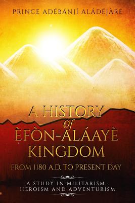 A History of Efon-Alaaye Kingdom from 1180 A.D. to Present Day: A Study in Militarism, Heroism and Adventurism - Aladejare, Mr Adebanji Taiwo, and Aladejare, Adeyonbo (Editor)