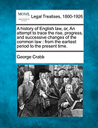 A History of English Law, Or, an Attempt to Trace the Rise, Progress, and Successive Changes of the Common Law: From the Earliest Period to the Present Time.