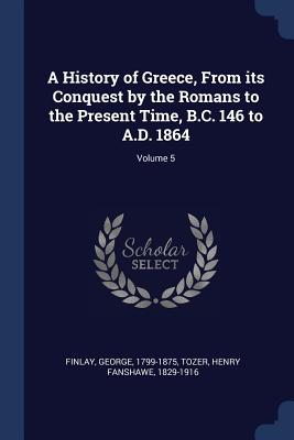 A History of Greece, From its Conquest by the Romans to the Present Time, B.C. 146 to A.D. 1864; Volume 5 - Finlay, George, and Tozer, Henry Fanshawe 1829-1916 (Creator)