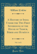 A History of India Under the Two First Sovereigns of the House of Taimur, Bber and Humyun, Vol. 1 of 2 (Classic Reprint)