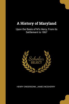 A History of Maryland: Upon the Basis of M's Herry, From its Settlement to 1867 - Onderdonk, Henry, and McSherry, James