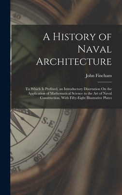 A History of Naval Architecture: To Which Is Prefixed, an Introductory Disertation On the Application of Mathematical Science to the Art of Naval Construction. With Fifty-Eight Illustrative Plates - Fincham, John