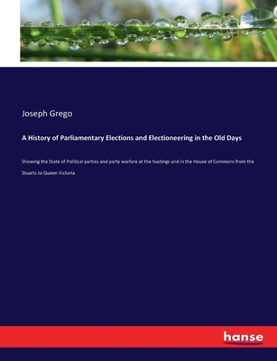 A History of Parliamentary Elections and Electioneering in the Old Days: Showing the State of Political parties and party warfare at the hustings and in the House of Commons from the Stuarts to Queen Victoria - Grego, Joseph