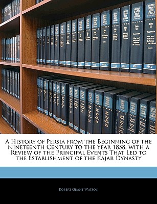 A History of Persia from the Beginning of the Nineteenth Century to the Year 1858, with a Review of the Principal Events That Led to the Establishment of the Kajar Dynasty - Watson, Robert Grant