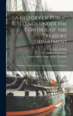 A History of Public Buildings Under the Control of the Treasury Department: (Exclusive of Marine Hospitals and Quarantine Stations.) - United States Dept of the Treasury (Creator), and Hills, Wallace H, and Sutherland, John A