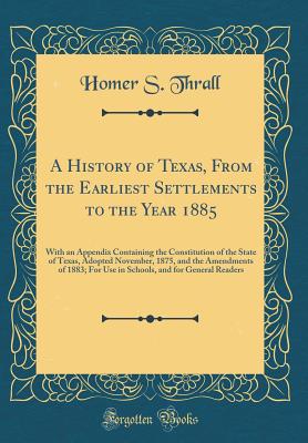 A History of Texas, from the Earliest Settlements to the Year 1885: With an Appendix Containing the Constitution of the State of Texas, Adopted November, 1875, and the Amendments of 1883; For Use in Schools, and for General Readers (Classic Reprint) - Thrall, Homer S