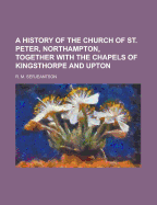 A History of the Church of St. Peter, Northampton, Together with the Chapels of Kingsthorpe and Upton