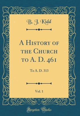 A History of the Church to A. D. 461, Vol. 1: To A. D. 313 (Classic Reprint) - Kidd, B J