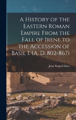A History of the Eastern Roman Empire From the Fall of Irene to the Accession of Basil I. (A. D. 802-867) - Bury, John Bagnell
