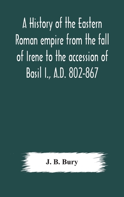 A history of the Eastern Roman empire from the fall of Irene to the accession of Basil I., A.D. 802-867 - J B Bury