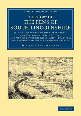 A History of the Fens of South Lincolnshire: Being a Description of the Rivers Witham and Welland and their Estuary, and an Account of the Reclamation, Drainage, and Enclosure of the Fens Adjacent Thereto - Wheeler, William Henry