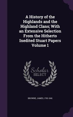 A History of the Highlands and the Highland Clans; With an Extensive Selection From the Hitherto Inedited Stuart Papers Volume 1 - Browne, James