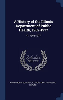 A History of the Illinois Department of Public Health, 1962-1977: Yr. 1962-1977 - Wittenborn, Eugene L, and Illinois Dept of Public Health (Creator)