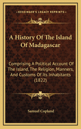 A History of the Island of Madagascar: Comprising a Political Account of the Island, the Religion, Manners, and Customs of Its Inhabitants, and Its Natural Productions: With an Appendix, Containing a History of the Several Attempts to Introduce Christiani