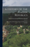 A History Of The Italian Republics: Being A View Of The Origin, Progress & Fall Of Italian Freedom