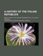 A History of the Italian Republics: Being a View of the Origin, Progress & Fall of Italian Freedom