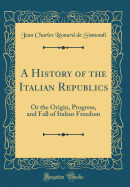 A History of the Italian Republics: Or the Origin, Progress, and Fall of Italian Freedom (Classic Reprint)