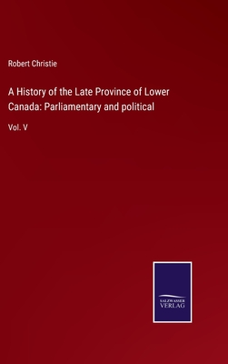 A History of the Late Province of Lower Canada: Parliamentary and political: Vol. V - Christie, Robert