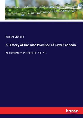 A History of the Late Province of Lower Canada: Parliamentary and Political: Vol. VI. - Christie, Robert