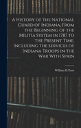 A History of the National Guard of Indiana, From the Beginning of the Militia System in 1787 to the Present Time, Including the Services of Indiana Troops in the war With Spain