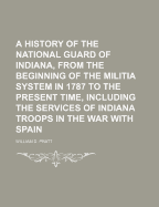 A History of the National Guard of Indiana, from the Beginning of the Militia System in 1787 to the Present Time, Including the Services of Indiana Troops in the War with Spain