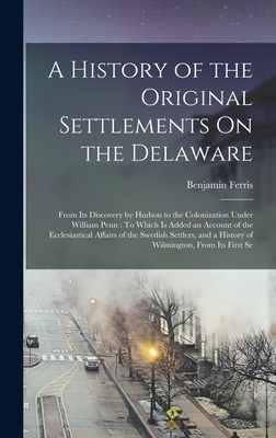 A History of the Original Settlements On the Delaware: From Its Discovery by Hudson to the Colonization Under William Penn: To Which Is Added an Account of the Ecclesiastical Affairs of the Swedish Settlers, and a History of Wilmington, From Its First Se - Ferris, Benjamin