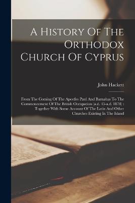 A History Of The Orthodox Church Of Cyprus: From The Coming Of The Apostles Paul And Barnabas To The Commencement Of The British Occupation (a.d. 45-a.d. 1878): Together With Some Account Of The Latin And Other Churches Existing In The Island - Hackett, John