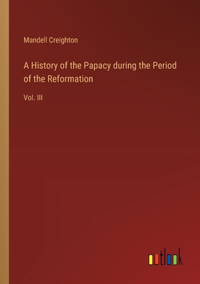 A History of the Papacy during the Period of the Reformation: Vol. III - Creighton, Mandell