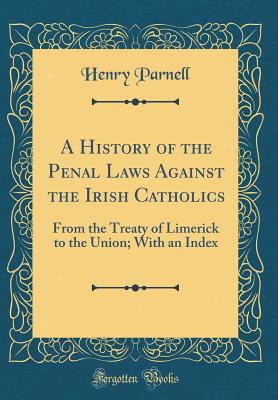 A History of the Penal Laws Against the Irish Catholics: From the Treaty of Limerick to the Union; With an Index (Classic Reprint) - Parnell, Henry, Sir