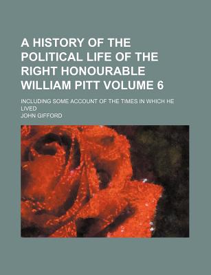 A History of the Political Life of the Right Honourable William Pitt: Including Some Account of the Times in Which He Lived - Gifford, John