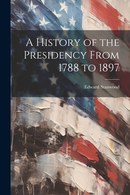 A History of the Presidency From 1788 to 1897 - Stanwood, Edward