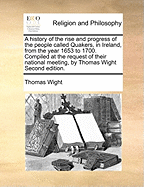 A History of the Rise and Progress of the People Called Quakers, in Ireland, from the Year 1653 to 1700: Compiled at the Request of Their National Meeting, by Thomas Wight, ... Afterwards Revised, Enlarged, and Continued to the Year 1751, by John Rutty