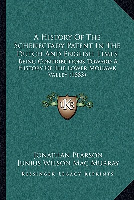 A History of the Schenectady Patent in the Dutch and English Times: Being Contributions Toward a History of the Lower Mohawk Valley (1883) - Pearson, Jonathan, and Mac Murray, Junius Wilson (Editor)