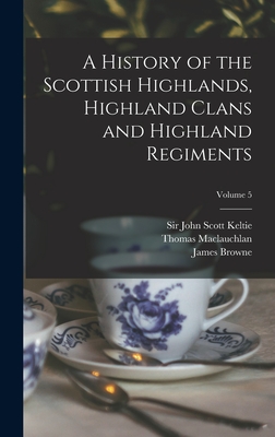 A History of the Scottish Highlands, Highland Clans and Highland Regiments; Volume 5 - Keltie, John Scott, Sir (Creator), and MacLauchlan, Thomas 1816-1886, and Browne, James 1793-1841 History of (Creator)