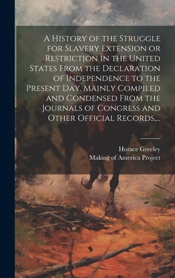 A History of the Struggle for Slavery Extension or Restriction in the United States [electronic Resource] From the Declaration of Independence to the Present Day. Mainly Compiled and Condensed From the Journals of Congress and Other Official Records, ... - Greeley, Horace 1811-1872, and Making of America Project (Creator)