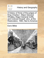 A History of Three of the Judges of King Charles I. Major-General Whalley, Major-General Goffe, and Colonel Dixwell: Who, at the Restoration, 1660, Fled to America; and Were Secreted and Concealed, in Massachusetts and Connecticut, for Near Thirty Years