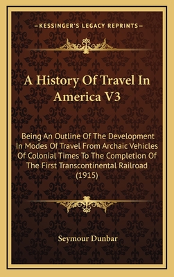 A History of Travel in America V3: Being an Outline of the Development in Modes of Travel from Archaic Vehicles of Colonial Times to the Completion of the First Transcontinental Railroad (1915) - Dunbar, Seymour