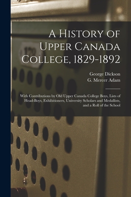 A History of Upper Canada College, 1829-1892: With Contributions by Old Upper Canada College Boys, Lists of Head-boys, Exhibitioners, University Scholars and Medallists, and a Roll of the School - Dickson, George B 1846 (Creator), and Adam, G Mercer (Graeme Mercer) 1830 (Creator)