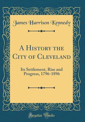 A History the City of Cleveland: Its Settlement, Rise and Progress, 1796-1896 (Classic Reprint) - Kennedy, James Harrison