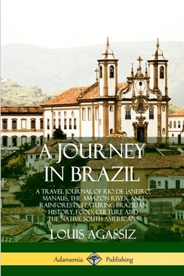 A Journey in Brazil: A Travel Journal of Rio de Janeiro, Manaus, the Amazon River and Rainforests, Featuring Brazilian History, Food, Culture and the Native South Americans - Agassiz, Louis