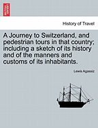 A Journey to Switzerland, and Pedestrian Tours in That Country; Including a Sketch of Its History and of the Manners and Customs of Its Inhabitants. - Agassiz, Lewis