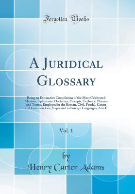 A Juridical Glossary, Vol. 1: Being an Exhaustive Compilation of the Most Celebrated Maxims, Aphorisms, Doctrines, Precepts, Technical Phrases and Terms, Employed in the Roman, Civil, Feudal, Canon and Common Law, Expressed in Foreign Languages; A to E - Adams, Henry Carter