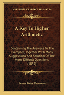 A Key To Higher Arithmetic: Containing The Answers To The Examples, Together With Many Suggestions And Solution Of The More Difficult Questions (1852)