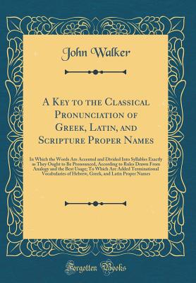 A Key to the Classical Pronunciation of Greek, Latin, and Scripture Proper Names: In Which the Words Are Accented and Divided Into Syllables Exactly as They Ought to Be Pronounced, According to Rules Drawn from Analogy and the Best Usage; To Which Are Add - Walker, John, Dr.