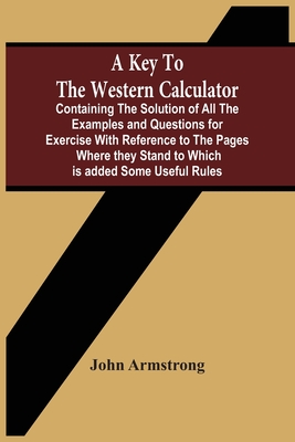 A Key To The Western Calculator; Containing The Solution Of All The Examples And Questions For Exercise With Reference To The Pages Where They Stand To Which Is Added Some Useful Rules - Armstrong, John